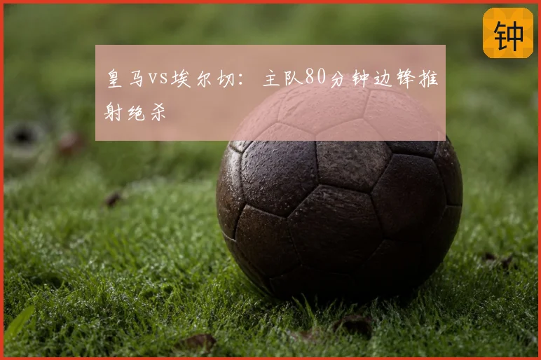 皇马vs埃尔切:主队80分钟边锋推射绝杀